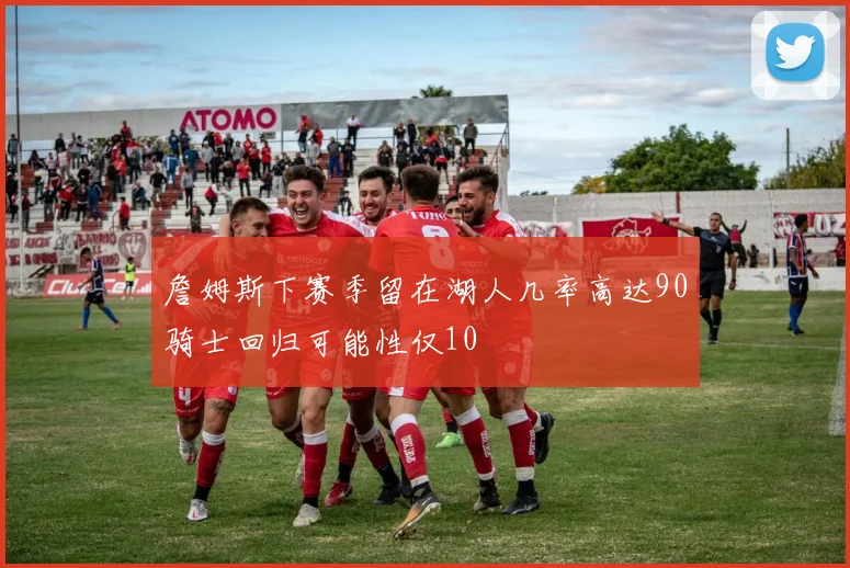 詹姆斯下赛季留在湖人几率高达90骑士回归可能性仅10