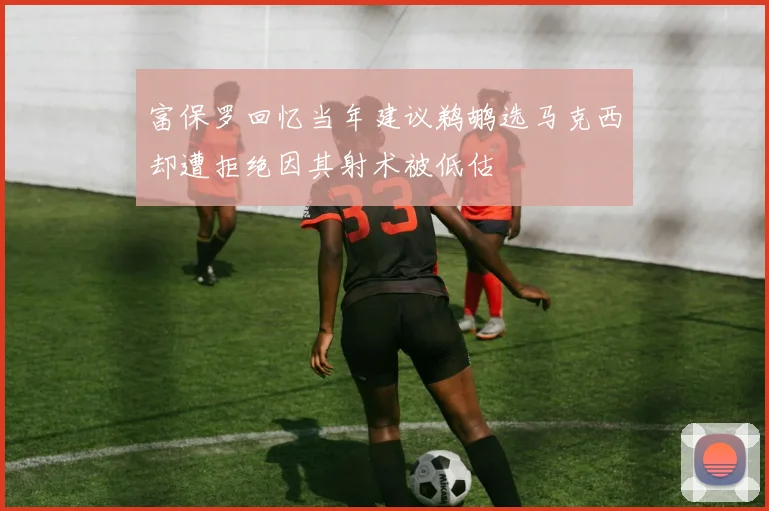 富保罗回忆当年建议鹈鹕选马克西却遭拒绝因其射术被低估