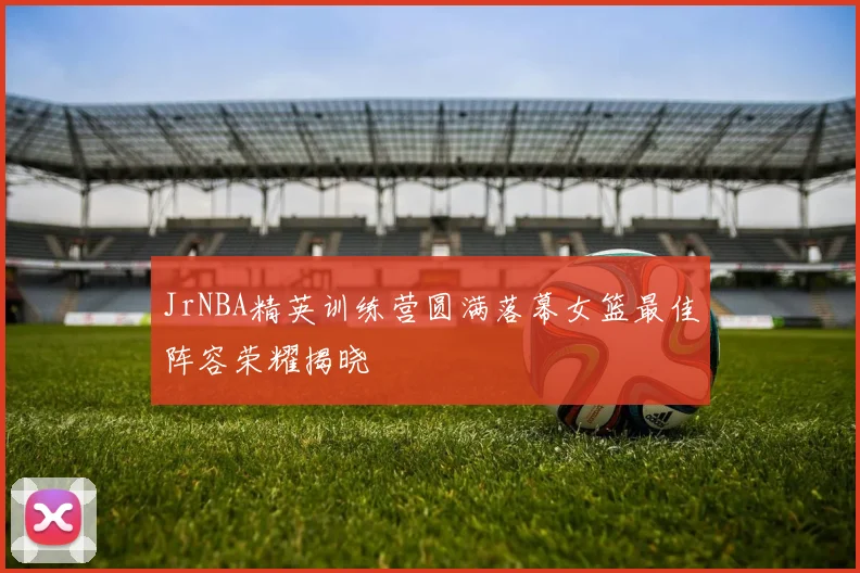 JrNBA精英训练营圆满落幕女篮最佳阵容荣耀揭晓