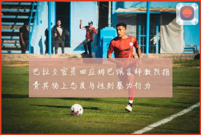 巴拉圭官员回应姆巴佩言辞激烈指责其场上态度与性别暴力行为