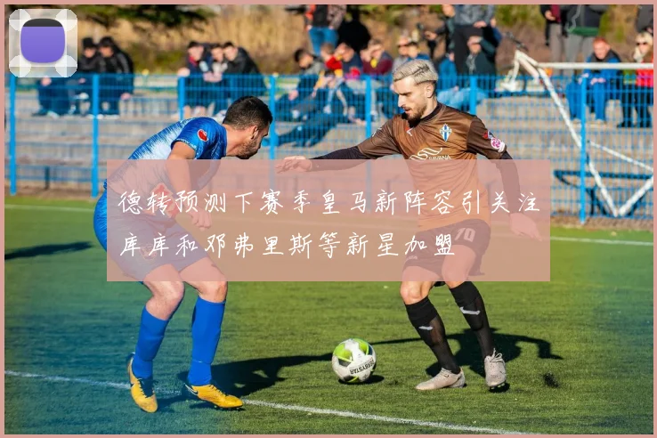 德转预测下赛季皇马新阵容引关注库库和邓弗里斯等新星加盟