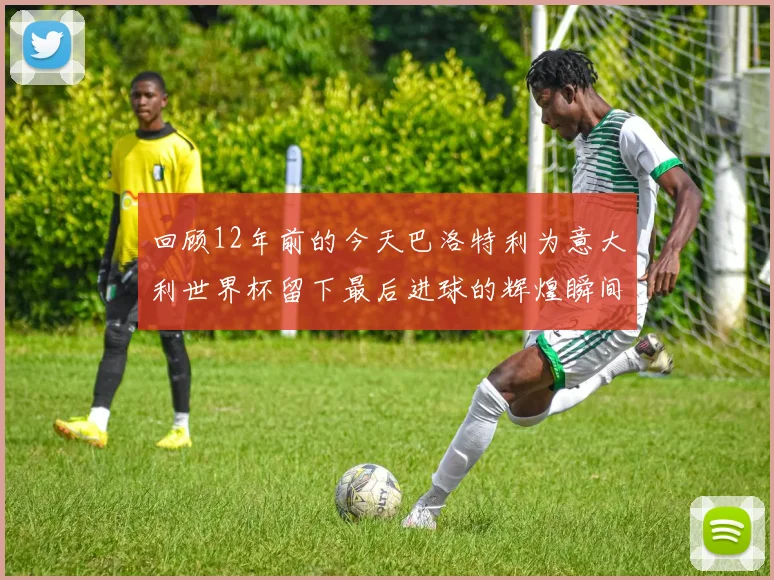 回顾12年前的今天巴洛特利为意大利世界杯留下最后进球的辉煌瞬间