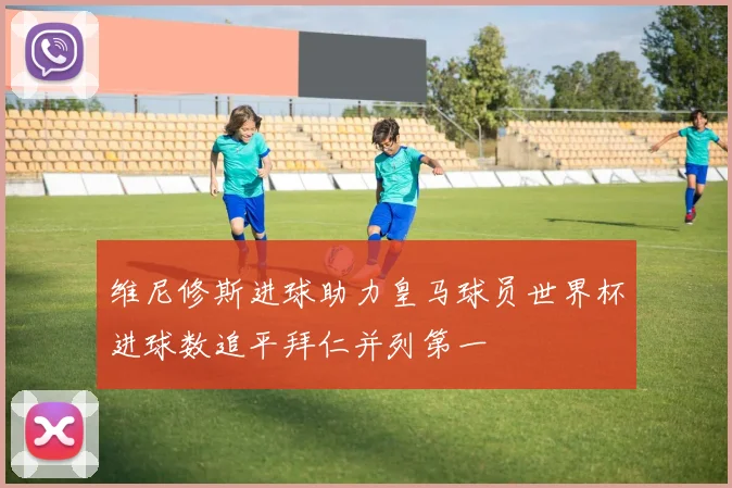 维尼修斯进球助力皇马球员世界杯进球数追平拜仁并列第一