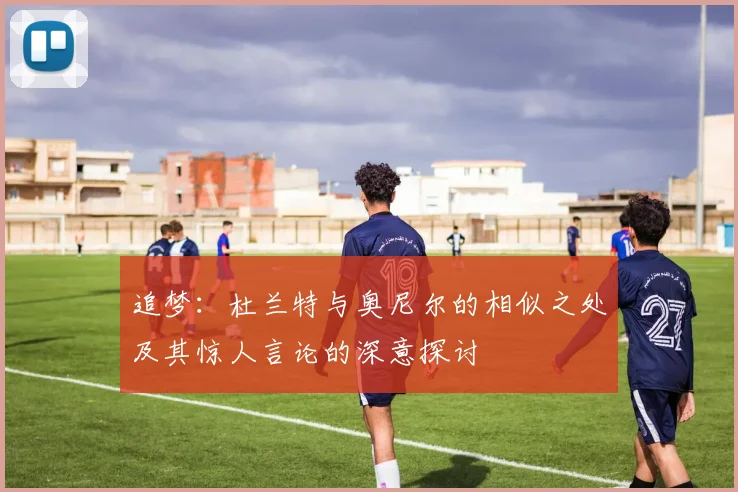 追梦：杜兰特与奥尼尔的相似之处及其惊人言论的深意探讨