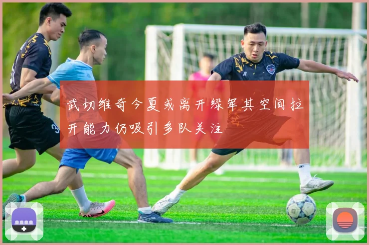 武切维奇今夏或离开绿军其空间拉开能力仍吸引多队关注