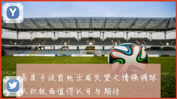 乌度卡谈首轮出局失望之情强调球队积极面值得认可与期待