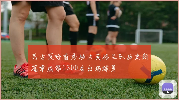 恩古莫哈首秀助力英格兰队历史新篇章成第1300名出场球员