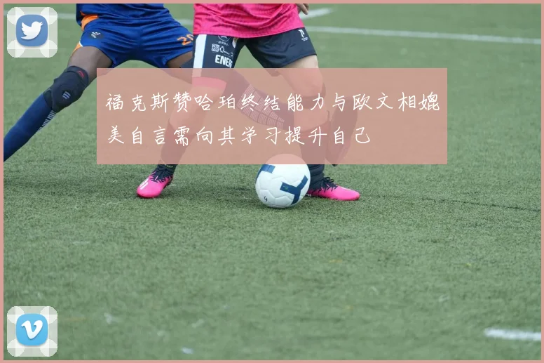 福克斯赞哈珀终结能力与欧文相媲美自言需向其学习提升自己
