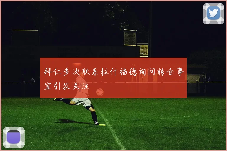拜仁多次联系拉什福德询问转会事宜引发关注