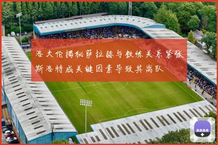洛夫伦揭秘萨拉赫与教练关系紧张斯洛特成关键因素导致其离队