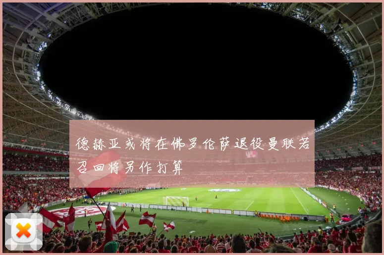 德赫亚或将在佛罗伦萨退役曼联若召回将另作打算