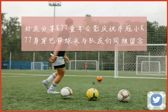 好友分享K77童年合影庆祝夺冠小K77身穿巴萨球衣与队友们同框留念