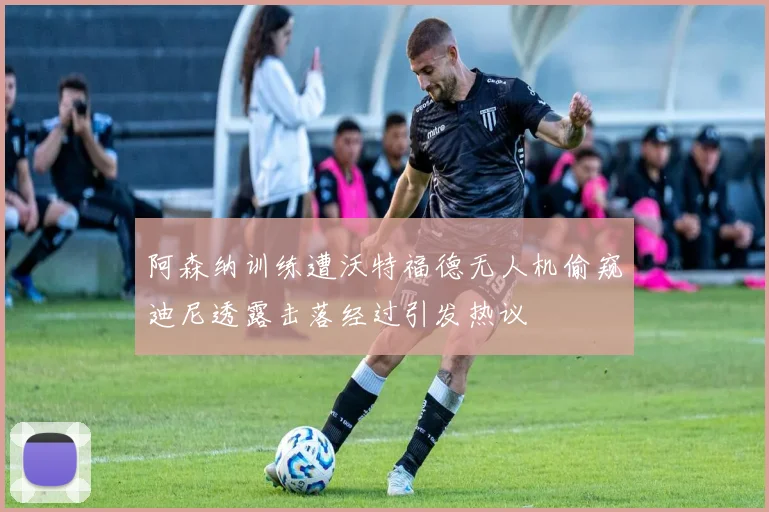 阿森纳训练遭沃特福德无人机偷窥迪尼透露击落经过引发热议